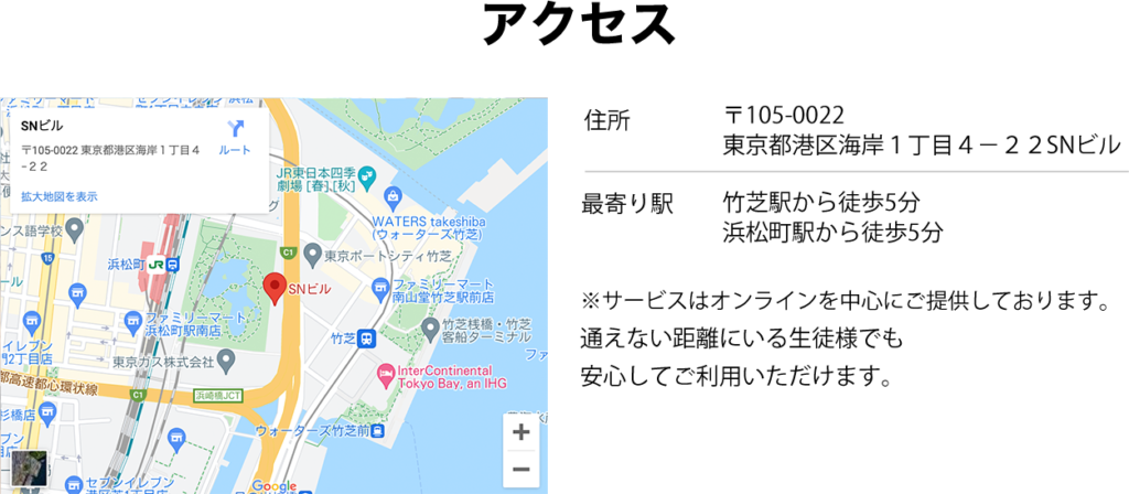 アクセス：
住所：〒105-0022　東京都　港区海岸1-4-22　SNビル
最寄り駅：竹芝駅から徒歩五分、浜松町駅から徒歩五分

サービスはオンラインを中心にご提供しております。全国どこからでも受講可能です。