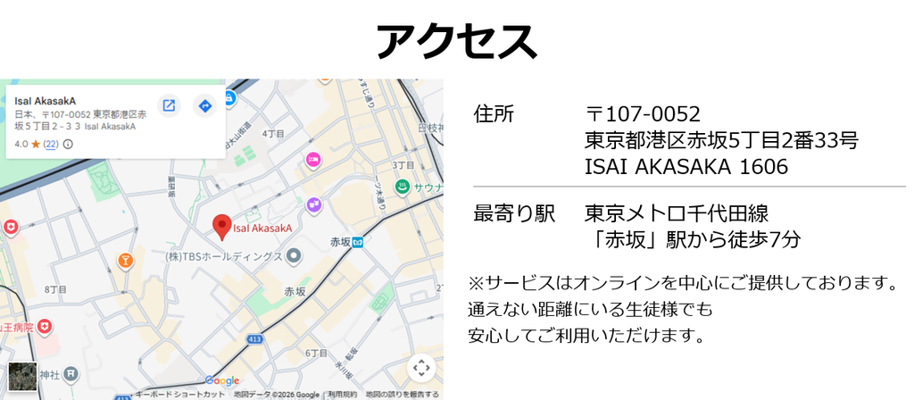 アクセス:
住所:〒107-0052 東京都港区赤坂5丁目2番33号 ISAI AKASAKA 1606
最寄り駅:東京メトロ千代田線「赤坂」駅から徒歩7分
サービスはオンラインを中心にご提供しております。全国どこからでも受講可能です。