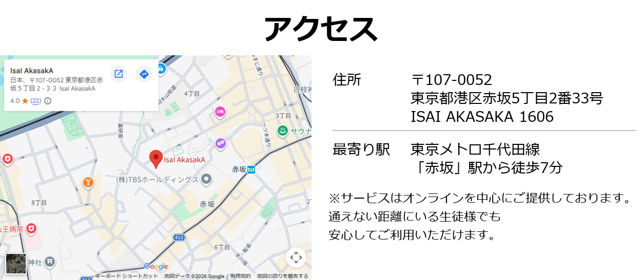 アクセス:
住所:〒107-0052 東京都港区赤坂5丁目2番33号 ISAI AKASAKA 1606
最寄り駅:東京メトロ千代田線「赤坂」駅から徒歩7分
サービスはオンラインを中心にご提供しております。全国どこからでも受講可能です。