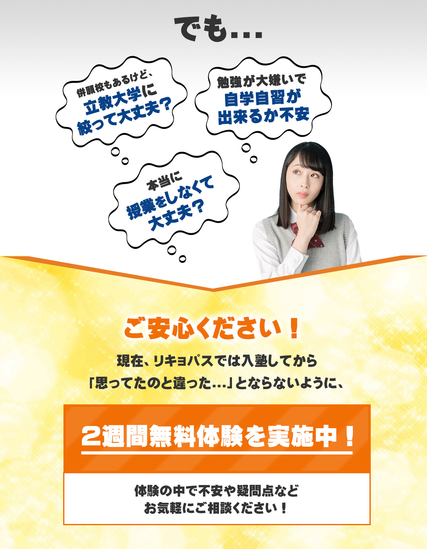 でも、併願校もあるけど立教大学に絞って大丈夫?
勉強が大嫌いで自学自習が出来るか不安、本当に授業をしなくて大丈夫?
ご安心ください。
現在、RIKYO-PASS(リキョパス)では入塾してから「思っていたのと違った」とならないように2週間無料体験を実施中!体験の中で不安や疑問点をお気軽にご相談ください。