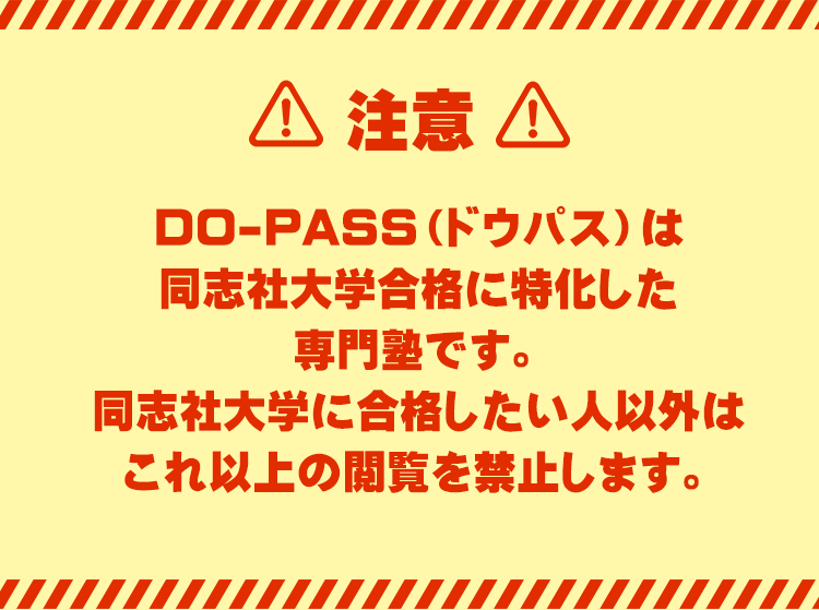 【注意】
DO-PASS（ドウパス）は同志社大学合格に特化した大学受験専門塾です。
同志社大学に合格したい人以外はこれ以上の閲覧を禁止します。