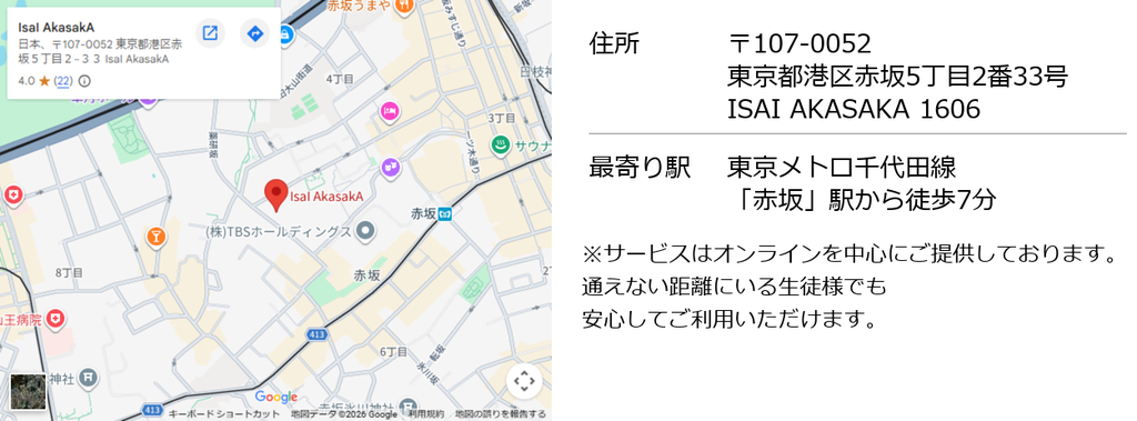 住所 107-0052東京都港区赤坂5丁目2番33号 ISAI AKASAKA 1606 最寄り駅は東京メトロ千代田線「赤坂」駅から徒歩7分。サービスはオンラインを中心にご提供しておりますので通えない距離にいる生徒様でも安心してご利用いただけます